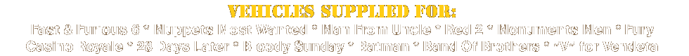 Vehicles supplied for: Fast & Furious 6 * Muppets Most Wanted * Man From Uncle * Red 2 * Monuments Men * Fury * Casino Royale * 28 Days Later * Bloody Sunday * Batman * Band Of Brothers * 